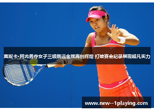 莫妮卡·阿尤勇夺女子三级跳远金牌再创辉煌 打破赛会纪录展现超凡实力