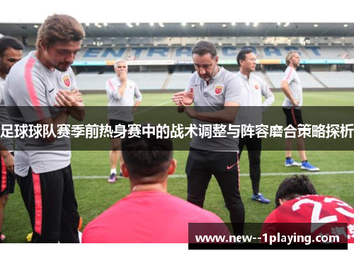 足球球队赛季前热身赛中的战术调整与阵容磨合策略探析