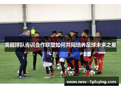 英超球队青训合作联盟如何共同培养足球未来之星