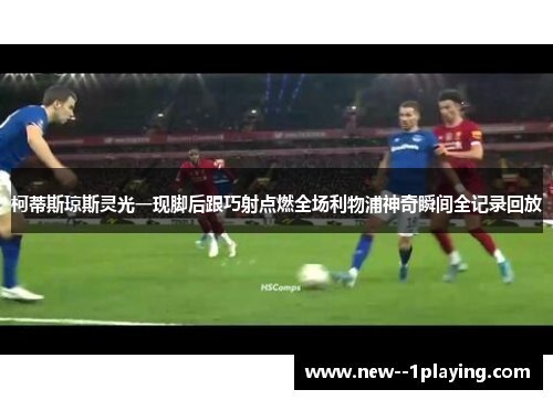 柯蒂斯琼斯灵光一现脚后跟巧射点燃全场利物浦神奇瞬间全记录回放