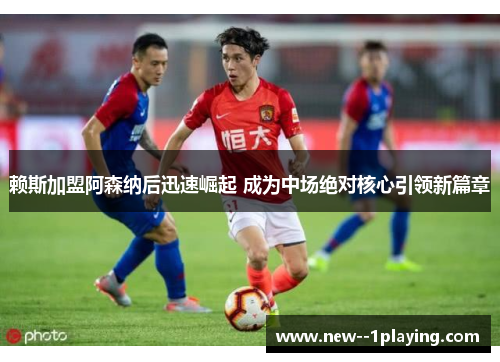 赖斯加盟阿森纳后迅速崛起 成为中场绝对核心引领新篇章