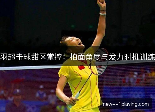羽超击球甜区掌控：拍面角度与发力时机训练